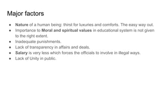 Major factors
● Nature of a human being: thirst for luxuries and comforts. The easy way out.
● Importance to Moral and spiritual values in educational system is not given
to the right extent.
● Inadequate punishments.
● Lack of transparency in affairs and deals.
● Salary is very less which forces the officials to involve in illegal ways.
● Lack of Unity in public.
 