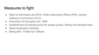Measures to fight
● Right to Information Act (RTI). Public Information Officer (PIO). Central
Vigilance Commission (CVC).
● Prevention of Corruption Act, 1988
● Establishment of special courts for speedy justice. Strong and stringent laws.
● Study employees mentality.
● Being alert. “Chalta hai” attitude.
 