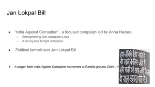 Jan Lokpal Bill
● “India Against Corruption” , a focused campaign led by Anna Hazare.
○ Strengthening Anti-corruption Laws
○ A strong tool to fight corruption
● Political turmoil over Jan Lokpal Bill
● A slogan from India Against Corruption movement at Ramlila ground, Delhi -->
 