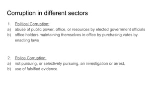 Corruption in different sectors
1. Political Corruption:
a) abuse of public power, office, or resources by elected government officials
b) office holders maintaining themselves in office by purchasing votes by
enacting laws
2. Police Corruption:
a) not pursuing, or selectively pursuing, an investigation or arrest.
b) use of falsified evidence.
 