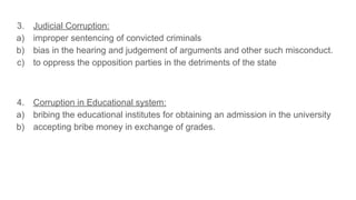 3. Judicial Corruption:
a) improper sentencing of convicted criminals
b) bias in the hearing and judgement of arguments and other such misconduct.
c) to oppress the opposition parties in the detriments of the state
4. Corruption in Educational system:
a) bribing the educational institutes for obtaining an admission in the university
b) accepting bribe money in exchange of grades.
 