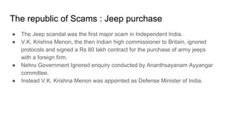 The republic of Scams : Jeep purchase
● The Jeep scandal was the first major scam in Independent India.
● V.K. Krishna Menon, the then Indian high commissioner to Britain, ignored
protocols and signed a Rs 80 lakh contract for the purchase of army jeeps
with a foreign firm.
● Nehru Government Ignored enquiry conducted by Ananthsayanam Ayyangar
committee.
● Instead V.K. Krishna Menon was appointed as Defense Minister of India.
 