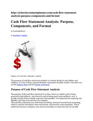 http://arborinvestmentplanner.com/cash-flow-statement-
analysis-purpose-components-and-format/
Cash Flow Statement Analysis: Purpose,
Components, and Format
by KenFaulkenberry
in Investment Analysis
Purpose of Cash Flow Statement Analysis
The purpose of cash flow statement analysis is to attain details of cash inflows and
outflows. It is one of three required financial statements of public entities. The other two
are the balance sheet and the income statement.
Purpose of Cash Flow Statement Analysis
The purpose of the cash flow statement is to show where an entities cash is being
generated (cash inflows), and where its cash is being spent (cash outflows), over a
specific period of time (usually quarterly and annually). It is important for analyzing the
liquidity and long term solvency of a company.
The cash flow statement uses cash basis accounting instead of accrual basis accounting
which is used for the balance sheet and income statement by most companies. This is
important because a company may accrue accounting revenues but may not actually
 