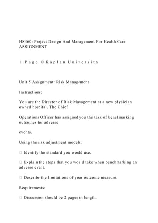 HS460: Project Design And Management For Health Care
ASSIGNMENT
1 | P a g e © K a p l a n U n i v e r s i t y
Unit 5 Assignment: Risk Management
Instructions:
You are the Director of Risk Management at a new physician
owned hospital. The Chief
Operations Officer has assigned you the task of benchmarking
outcomes for adverse
events.
Using the risk adjustment models:
e.
adverse event.
Requirements:
 