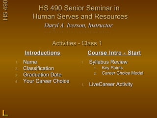 HS 490            HS 490 Senior Seminar in
                 Human Serves and Resources


                         Activities - Class 1
              Introductions              Course Intro - Start
         1.   Name                  1.   Syllabus Review
         2.   Classification               1.   Key Points
         3.   Graduation Date              2.   Career Choice Model
         4.   Your Career Choice
                                    1.   LiveCareer Activity
 