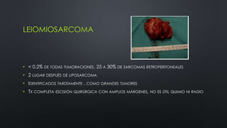 LEIOMIOSARCOMA 
• < 0.2% DE TODAS TUMORACIONES, 25 A 30% DE SARCOMAS RETROPERITONEALES 
• 2 LUGAR DESPUÉS DE LIPOSARCOMA 
• IDENTIFICADOS TARDÍAMENTE , COMO GRANDES TUMORES 
• TX COMPLETA ESCISIÓN QUIRÚRGICA CON AMPLIOS MÁRGENES, NO ES ÚTIL QUIMIO NI RADIO 
 