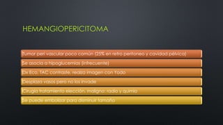 HEMANGIOPERICITOMA 
Tumor peri vascular poco común (25% en retro peritoneo y cavidad pélvica) 
Se asocia a hipoglucemias (infrecuente) 
Dx Eco, TAC contraste, realza imagen con Yodo 
Desplaza vasos pero no los invade 
Cirugía tratamiento elección, maligno: radio y quimio 
Se puede embolizar para disminuir tamaño 
 