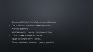 • SIGNO MAS FRECUENTE PALPACIÓN DE MASA ABDOMINAL 
• OTROS SÍNTOMAS SON POR COMPRESIÓN TUMORAL 
• ANOREXIA DEBILIDAD 
• NAUSEAS VÓMITOS , DIARREA , OCLUSIÓN INTESTINAL 
• DOLOR LUMBAR, POLAQUIURIA, DISURIA 
• DOLOR SEGÚN TOPOGRAFÍA NERVIOSA 
• EDEMA DE MIEMBROS INFERIORES , VARICES TROMBOSIS 
 