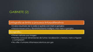 GABINETE (2) 
Linfografía se limita a procesos linforpoliferativos 
•Evalúa resultado de tx radio o quimio con mets a ganglios 
•Rabdomiosarcoma y fibrohistiocitoma maligno: mas mets a ganglios 
Ecografía.: 
•Primer método por imagen 
•Permite conocer dimensiones de tumor, localización y textura, mets a hígado 
y compresión 
•No utile n tumores inframesocolonicos por gas 
 