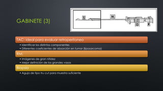 GABINETE (3) 
TAC: ideal para evaluar retroperitoneo 
• Identificar los distintos componentes 
• Diferentes coeficientes de absorción en tumor (liposarcoma) 
RM: 
• Imágenes de gran nitidez 
• Mejor definición de los grandes vasos 
Biopsia 
• Aguja de tipo tru cut para muestra suficiente 
 