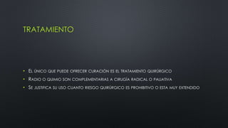 TRATAMIENTO 
• EL ÚNICO QUE PUEDE OFRECER CURACIÓN ES EL TRATAMIENTO QUIRÚRGICO 
• RADIO O QUIMIO SON COMPLEMENTARIAS A CIRUGÍA RADICAL O PALIATIVA 
• SE JUSTIFICA SU USO CUANTO RIESGO QUIRÚRGICO ES PROHIBITIVO O ESTA MUY EXTENDIDO 
 
