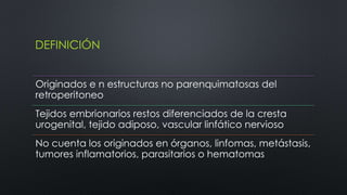 DEFINICIÓN 
Originados e n estructuras no parenquimatosas del 
retroperitoneo 
Tejidos embrionarios restos diferenciados de la cresta 
urogenital, tejido adiposo, vascular linfático nervioso 
No cuenta los originados en órganos, linfomas, metástasis, 
tumores inflamatorios, parasitarios o hematomas 
 