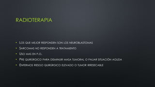 RADIOTERAPIA 
• LOS QUE MEJOR RESPONDEN SON LOS NEUROBLASTOMAS 
• SARCOMAS NO RESPONDEN A TRATAMIENTO 
• USO MAS EN P.O. 
• PRE QUIRÚRGICO PARA DISMINUIR MASA TUMORAL O PALIAR SITUACIÓN AGUDA 
• ENFERMOS RIESGO QUIRÚRGICO ELEVADO O TUMOR IRRESECABLE 
 