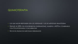QUIMIOTERAPIA 
• LOS QUE MEJOR RESPONDEN SON LOS VESTIGIALES Y LOS DE METÁSTASIS HEMATÓGENA 
• DESPUÉS DE 25% CON DOXORRUBICINA (ADRIAMICINA), AUMENTA A 45 % AL COMBINARLO 
CON CICLOFOSFAMIDA O DACARBACINA 
• NO ES DE UTILIDAD EN SARCOMAS DISEMINADOS 
 