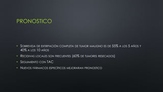 PRONOSTICO 
• SOBREVIDA DE EXTIRPACIÓN COMPLETA DE TUMOR MALIGNO ES DE 55% A LOS 5 AÑOS Y 
40% A LOS 10 AÑOS 
• RECIDIVAS LOCALES SON FRECUENTES (60% DE TUMORES RESECADOS) 
• SEGUIMIENTO CON TAC 
• NUEVOS FÁRMACOS ESPECÍFICOS MEJORARAN PRONOSTICO 
 