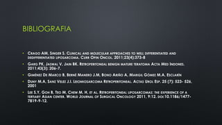 BIBLIOGRAFIA 
• CRAGO AM, SINGER S. CLINICAL AND MOLECULAR APPROACHES TO WELL DIFFERENTIATED AND 
DEDIFFERENTIATED LIPOSARCOMA. CURR OPIN ONCOL. 2011;23(4):373-8 
• GARG PK, JASWAL V, JAIN BK. RETROPERITONEAL BENIGN MATURE TERATOMA ACTA MED INDONES. 
2011;43(3): 206-7. 
• GIMÉNEZ DE MARCO B, BERNÉ MANERO J.M, BONO ARIÑO A, MARIGIL GÓMEZ M.A, ESCLARÍN 
• DUNY M.A, SANZ VELEZ J.I. LEIOMIOSARCOMA RETROPERITONEAL. ACTAS UROL ESP. 25 (7): 523- 526, 
2001 
• LEE S.Y, GOH B, TEO M, CHEW M. H, ET AL. RETROPERITONEAL LIPOSARCOMAS: THE EXPERIENCE OF A 
TERTIARY ASIAN CENTER. WORLD JOURNAL OF SURGICAL ONCOLOGY 2011, 9:12. DOI:10.1186/1477- 
7819-9-12. 
