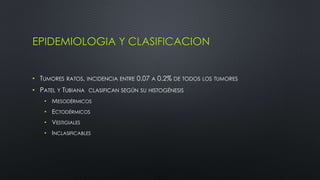 EPIDEMIOLOGIA Y CLASIFICACION 
• TUMORES RATOS, INCIDENCIA ENTRE 0.07 A 0.2% DE TODOS LOS TUMORES 
• PATEL Y TUBIANA CLASIFICAN SEGÚN SU HISTOGÉNESIS 
• MESODÉRMICOS 
• ECTODÉRMICOS 
• VESTIGIALES 
• INCLASIFICABLES 
 