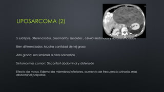 LIPOSARCOMA (2) 
5 subtipos, diferenciados, pleomorfos, mixoides , células redondas y no diferenciados 
Bien diferenciados: Mucha cantidad de tej graso 
Alto grado: son similares a otros sarcomas 
Síntoma mas común: Disconfort abdominal y distensión 
Efecto de masa, Edema de miembros inferiores, aumento de frecuencia urinaria, mas 
abdominal palpable 
 
