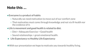 Note this ….
●Everyone is a product of habits
○ Naturally we need motivation to move out of our comfort zone
○ That motivation must come through knowledge and not via ill-health nor
the evidence of it.
●Life is movement and good health is related to diet.
○ Diet + Adequate Exercise = Good health
○ Sound relationships = great emotional health.
● Life Expectancy vs Healthy Life Expectancy
❖With our presentation we hope to motivate you towards healthy living.
 