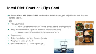 Ideal Diet: Practical Tips Cont.
●It takes effort and persistence (sometimes more money) to improve on our diet and
eating habits.
Tips:
● Plan your meals
○ Wide variety of homemade food & increase fruits and vegetables
● Keep track of how much you eat and what you are consuming
○ Everyone has different dietary needs/restrictions
● Drink water
● Get others to join your diet change with you
● Adapt your tastes gradually
● Think of the future (if I live long enough…)
 