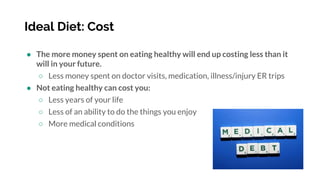 Ideal Diet: Cost
● The more money spent on eating healthy will end up costing less than it
will in your future.
○ Less money spent on doctor visits, medication, illness/injury ER trips
● Not eating healthy can cost you:
○ Less years of your life
○ Less of an ability to do the things you enjoy
○ More medical conditions
 