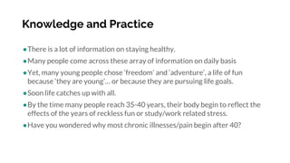 Knowledge and Practice
●There is a lot of information on staying healthy.
●Many people come across these array of information on daily basis
●Yet, many young people chose ‘freedom’ and ‘adventure’, a life of fun
because ‘they are young’… or because they are pursuing life goals.
●Soon life catches up with all.
●By the time many people reach 35-40 years, their body begin to reflect the
effects of the years of reckless fun or study/work related stress.
●Have you wondered why most chronic illnesses/pain begin after 40?
 
