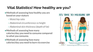 Vital Statistics! How healthy are you?
●Methods of assessing how healthy you are
based on your stature
○Waist hip ratio
○Abdominal circumference vs height
○Abdominal skin thickness (depth of fat)
●Methods of assessing how many
calories/day you need to consume compared
to what you consume.
●Methods of assessing how many
calories/day you need to burn via exercise
 