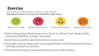 Exercise
●Define the purpose; physical exercise is meant to achieve 5 main things: agility,
endurance, flexibility, strength, and power.
●Sometimes you define what form of exercise you need
●Generally, exercise keeps us fit, ensures good health, sound mind, great emotions
and helps maintain our posture.
●The best is to integrate increased activity into your daily routine.
 