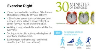 Exercise Right
● It's recommended to do at least 30 minutes
of moderate intensity physical activity.
● If 30 minutes seems too much to you, don't
worry, as some activity, however light, is
better for your health than none at all.
● Walking - easy, affordable and available for
everyone.
● Cycling - an aerobic activity, which gives all
your body a full workout.
● Swimming or hydrotherapy - unlimited
benefits (can’t list them all here)
 
