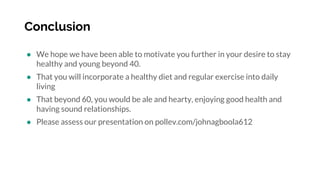 Conclusion
● We hope we have been able to motivate you further in your desire to stay
healthy and young beyond 40.
● That you will incorporate a healthy diet and regular exercise into daily
living
● That beyond 60, you would be ale and hearty, enjoying good health and
having sound relationships.
● Please assess our presentation on pollev.com/johnagboola612
 