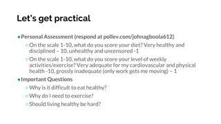 Let’s get practical
●Personal Assessment (respond at pollev.com/johnagboola612)
○On the scale 1-10, what do you score your diet? Very healthy and
disciplined – 10, unhealthy and uncensored -1
○On the scale 1-10, what do you score your level of weekly
activities/exercise? Very adequate for my cardiovascular and physical
health -10, grossly inadequate (only work gets me moving) – 1
●Important Questions
○Why is it difficult to eat healthy?
○Why do I need to exercise?
○Should living healthy be hard?
 