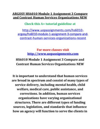 ARGOSY HS6010 Module 1 Assignment 3 Compare
and Contrast Human Services Organizations NEW
Check this A+ tutorial guideline at
http://www.uopassignments.com/hs6010-
argosy/hs6010-module-1-assignment-3-compare-and-
contrast-human-services-organizations-recent
For more classes visit
http://www.uopassignments.com
HS6010 Module 1 Assignment 3 Compare and
Contrast Human Services Organizations NEW
It is important to understand that human services
are broad in spectrum and consist of many types of
service delivery, including mental health, child
welfare, medical care, public assistance, and
corrections. In addition, human services
organizations have varying organizational
structures. There are different types of funding
sources, legislation, and standards that influence
how an agency will function to serve the clients in
 
