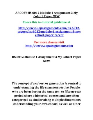 ARGOSY HS 6012 Module 1 Assignment 3 My
Cohort Paper NEW
Check this A+ tutorial guideline at
http://www.uopassignments.com/hs-6012-
argosy/hs-6012-module-1-assignment-3-my-
cohort-paper-recent
For more classes visit
http://www.uopassignments.com
HS 6012 Module 1 Assignment 3 My Cohort Paper
NEW
The concept of a cohort or generation is central to
understanding the life span perspective. People
who are born during the same ten- to fifteen-year
period share a historical context and are often
categorized as similar along multiple dimensions.
Understanding your own cohort, as well as other
 