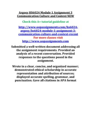 Argosy HS6024 Module 1 Assignment 3
Communication Culture and Context NEW
Check this A+ tutorial guideline at
http://www.uopassignments.com/hs6024-
argosy/hs6024-module-1-assignment-3-
communication-culture-and-context-recent
For more classes visit
http://www.uopassignments.com
Submitted a well-written document addressing all
the assignment requirements. Provided an
analysis of a recent conversation. Provided
responses to the questions posed in the
assignment.
Wrote in a clear, concise, and organized manner;
demonstrated ethical scholarship in accurate
representation and attribution of sources;
displayed accurate spelling, grammar, and
punctuation. Gave all citations in APA format
 