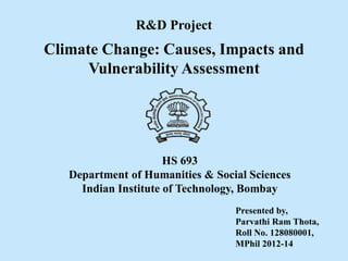 Climate Change: Causes, Impacts and
Vulnerability Assessment
R&D Project
Presented by,
Parvathi Ram Thota,
Roll No. 128080001,
MPhil 2012-14
HS 693
Department of Humanities & Social Sciences
Indian Institute of Technology, Bombay
 