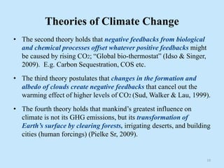 Theories of Climate Change
• The second theory holds that negative feedbacks from biological
and chemical processes offset whatever positive feedbacks might
be caused by rising CO2; “Global bio-thermostat” (Idso & Singer,
2009). E.g. Carbon Sequestration, COS etc.
• The third theory postulates that changes in the formation and
albedo of clouds create negative feedbacks that cancel out the
warming effect of higher levels of CO2 (Sud, Walker & Lau, 1999).
• The fourth theory holds that mankind’s greatest influence on
climate is not its GHG emissions, but its transformation of
Earth’s surface by clearing forests, irrigating deserts, and building
cities (human forcings) (Pielke Sr, 2009).
10
 