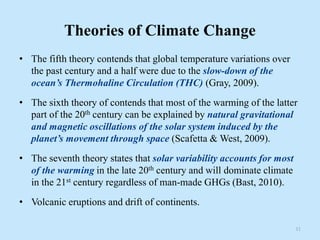 Theories of Climate Change
• The fifth theory contends that global temperature variations over
the past century and a half were due to the slow-down of the
ocean’s Thermohaline Circulation (THC) (Gray, 2009).
• The sixth theory of contends that most of the warming of the latter
part of the 20th century can be explained by natural gravitational
and magnetic oscillations of the solar system induced by the
planet’s movement through space (Scafetta & West, 2009).
• The seventh theory states that solar variability accounts for most
of the warming in the late 20th century and will dominate climate
in the 21st century regardless of man-made GHGs (Bast, 2010).
• Volcanic eruptions and drift of continents.
11
 