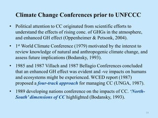 Climate Change Conferences prior to UNFCCC
• Political attention to CC originated from scientific efforts to
understand the effects of rising conc. of GHGs in the atmosphere,
and enhanced GH effect (Oppenheimer & Petsonk, 2004).
• 1st World Climate Conference (1979) motivated by the interest to
review knowledge of natural and anthropogenic climate change, and
assess future implications (Bodansky, 1993).
• 1985 and 1987 Villach and 1987 Bellagio Conferences concluded
that an enhanced GH effect was evident and -ve impacts on humans
and ecosystems might be experienced. WCED report (1987)
proposed a four-track approach for managing CC (UNGA, 1987).
• 1989 developing nations conference on the impacts of CC. ‘North-
South’ dimensions of CC highlighted (Bodansky, 1993).
14
 