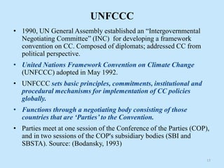 UNFCCC
• 1990, UN General Assembly established an “Intergovernmental
Negotiating Committee” (INC) for developing a framework
convention on CC. Composed of diplomats; addressed CC from
political perspective.
• United Nations Framework Convention on Climate Change
(UNFCCC) adopted in May 1992.
• UNFCCC sets basic principles, commitments, institutional and
procedural mechanisms for implementation of CC policies
globally.
• Functions through a negotiating body consisting of those
countries that are ‘Parties’ to the Convention.
• Parties meet at one session of the Conference of the Parties (COP),
and in two sessions of the COP's subsidiary bodies (SBI and
SBSTA). Source: (Bodansky, 1993)
15
 