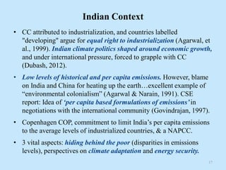 Indian Context
• CC attributed to industrialization, and countries labelled
"developing" argue for equal right to industrialization (Agarwal, et
al., 1999). Indian climate politics shaped around economic growth,
and under international pressure, forced to grapple with CC
(Dubash, 2012).
• Low levels of historical and per capita emissions. However, blame
on India and China for heating up the earth…excellent example of
“environmental colonialism” (Agarwal & Narain, 1991). CSE
report: Idea of ‘per capita based formulations of emissions’in
negotiations with the international community (Govindrajan, 1997).
• Copenhagen COP, commitment to limit India’s per capita emissions
to the average levels of industrialized countries, & a NAPCC.
• 3 vital aspects: hiding behind the poor (disparities in emissions
levels), perspectives on climate adaptation and energy security.
17
 