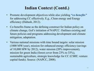 Indian Context (Contd.)
• Promote development objectives while also yielding “co‐benefits”
for addressing CC effectively. E.g., Clean energy and Energy
efficiency (Dubash, 2012).
• Co‐benefits frame as the defining construct for Indian policy on
climate change, GoI’s initiation of NAPCC. Outlines existing and
future policies and programs addressing development and climate
mitigation, adaptation.
• Various national missions with time bound targets: solar mission
(1000 MW/year), mission for enhanced energy efficiency (savings
of 10,000 MW by 2012), water mission (20% improvement),
mission for green India (forest cover from 23% to 33%),
sustainable agriculture, strategic knowledge for CC (CSRF, venture
capital funds). Source: (NAPCC, 2008).
18
 