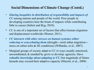 Social Dimensions of Climate Change (Contd.)
• Glaring inequities in distribution of responsibility and impacts of
CC among nations and people of the world. Poor people in
developing countries bear the brunt of impacts while contributing
little to causes (Salick and Byg, 2010).
• CC is one of a important set of factors that affect human migration
and displacement worldwide (Warner, 2011).
• CC interacts with other stresses on human systems; either
reducing or exacerbating them (drought---rural urban migration---
stress on urban infra & SE conditions) (Wilbanks, et al., 2007).
• Marginal groups of society adapt to CC in ways usually unnoticed,
uncoordinated, & unaided by govts or develop. agencies. Have
valuable knowledge about adapting to CC; but magnitude of future
hazards may exceed their adaptive capacity (Macchi, et al., 2008)
20
 