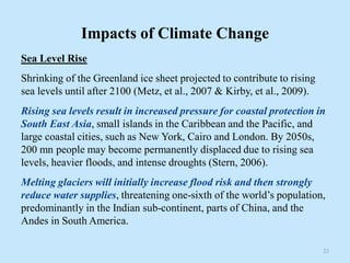 Impacts of Climate Change
Sea Level Rise
Shrinking of the Greenland ice sheet projected to contribute to rising
sea levels until after 2100 (Metz, et al., 2007 & Kirby, et al., 2009).
Rising sea levels result in increased pressure for coastal protection in
South East Asia, small islands in the Caribbean and the Pacific, and
large coastal cities, such as New York, Cairo and London. By 2050s,
200 mn people may become permanently displaced due to rising sea
levels, heavier floods, and intense droughts (Stern, 2006).
Melting glaciers will initially increase flood risk and then strongly
reduce water supplies, threatening one-sixth of the world’s population,
predominantly in the Indian sub-continent, parts of China, and the
Andes in South America.
23
 