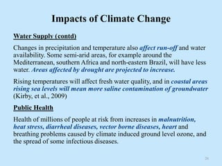 Impacts of Climate Change
Water Supply (contd)
Changes in precipitation and temperature also affect run-off and water
availability. Some semi-arid areas, for example around the
Mediterranean, southern Africa and north-eastern Brazil, will have less
water. Areas affected by drought are projected to increase.
Rising temperatures will affect fresh water quality, and in coastal areas
rising sea levels will mean more saline contamination of groundwater
(Kirby, et al., 2009)
Public Health
Health of millions of people at risk from increases in malnutrition,
heat stress, diarrheal diseases, vector borne diseases, heart and
breathing problems caused by climate induced ground level ozone, and
the spread of some infectious diseases.
26
 