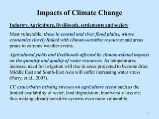Impacts of Climate Change
Industry, Agriculture, livelihoods, settlements and society
Most vulnerable: those in coastal and river flood plains, whose
economies closely linked with climate-sensitive resources and areas
prone to extreme weather events.
Agricultural yields and livelihoods affected by climate-related impacts
on the quantity and quality of water resources. As temperatures
increase, need for irrigation will rise in areas projected to become drier.
Middle East and South-East Asia will suffer increasing water stress
(Parry, et al., 2007).
CC exacerbates existing stresses on agriculture sector such as the
limited availability of water, land degradation, biodiversity loss etc;
thus making already sensitive systems even more vulnerable.
27
 