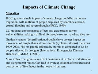Impacts of Climate Change
Migration
IPCC: greatest single impact of climate change could be on human
migration, with millions of people displaced by shoreline erosion,
coastal flooding and severe drought (IPCC, 1990).
CC produces environmental effects and exacerbates current
vulnerabilities making it difficult for people to survive where they are.
Gradual changes (desertification, drought) have greater impact on
movement of people than extreme events (cyclones, storms). Between
1979-2008, 718 mn people affected by storms as compared to 1.6 bn
people affected by droughts (International Emergencies Disaster
Database (EM-DAT), 2009).
Mass influx of migrants can affect environment in places of destination
and along transit routes. Can lead to overexploitation of resources and
destruction of livelihoods in the host environment.
28
 
