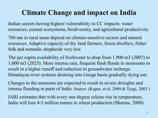 Climate Change and impact on India
Indian sectors having highest vulnerability to CC impacts: water
resources, coastal ecosystems, biodiversity, and agricultural productivity.
700 mn in rural areas depend on climate-sensitive sectors and natural
resources. Adaptive capacity of dry land farmers, forest dwellers, fisher
folk and nomadic shepherds very low.
The per capita availability of freshwater to drop from 1,900 m3 (2007) to
1,000 m3 (2025). More intense rain, frequent flash floods in monsoons to
result in a higher runoff and reduction in groundwater recharge.
Himalayan river systems draining into Ganga basin gradually dying out.
Changes to the monsoon are expected to result in severe droughts and
intense flooding in parts of India. Source: (Kapur, et al, 2009 & Tyagi, 2003 )
IARI estimates that with every one degree celsius rise in temperature,
India will lose 4-5 million tonnes in wheat production (Sharma, 2008).
29
 