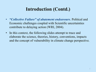 Introduction (Contd.)
• “Collective Failure” of abatement endeavours. Political and
Economic challenges coupled with Scientific uncertainties
contribute to delaying action (WRI, 2004).
• In this context, the following slides attempt to trace and
elaborate the science, theories, history, conventions, impacts
and the concept of vulnerability in climate change perspective.
3
 
