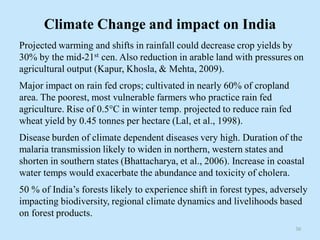Climate Change and impact on India
Projected warming and shifts in rainfall could decrease crop yields by
30% by the mid-21st cen. Also reduction in arable land with pressures on
agricultural output (Kapur, Khosla, & Mehta, 2009).
Major impact on rain fed crops; cultivated in nearly 60% of cropland
area. The poorest, most vulnerable farmers who practice rain fed
agriculture. Rise of 0.5°C in winter temp. projected to reduce rain fed
wheat yield by 0.45 tonnes per hectare (Lal, et al., 1998).
Disease burden of climate dependent diseases very high. Duration of the
malaria transmission likely to widen in northern, western states and
shorten in southern states (Bhattacharya, et al., 2006). Increase in coastal
water temps would exacerbate the abundance and toxicity of cholera.
50 % of India’s forests likely to experience shift in forest types, adversely
impacting biodiversity, regional climate dynamics and livelihoods based
on forest products.
30
 