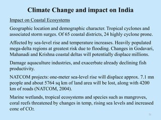 Climate Change and impact on India
Impact on Coastal Ecosystems
Geographic location and demographic character. Tropical cyclones and
associated storm surges. Of 65 coastal districts, 24 highly cyclone prone.
Affected by sea-level rise and temperature increases. Heavily populated
mega-delta regions at greatest risk due to flooding. Changes in Godavari,
Mahanadi and Krishna coastal deltas will potentially displace millions.
Damage aquaculture industries, and exacerbate already declining fish
productivity.
NATCOM projects: one-meter sea-level rise will displace approx. 7.1 mn
people and about 5764 sq km of land area will be lost, along with 4200
km of roads (NATCOM, 2004).
Marine wetlands, tropical ecosystems and species such as mangroves,
coral reefs threatened by changes in temp, rising sea levels and increased
conc of CO2.
31
 